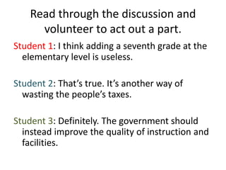 Read through the discussion and
volunteer to act out a part.
Student 1: I think adding a seventh grade at the
elementary level is useless.
Student 2: That’s true. It’s another way of
wasting the people’s taxes.
Student 3: Definitely. The government should
instead improve the quality of instruction and
facilities.
