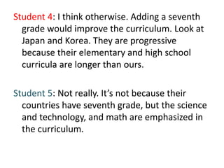 Student 4: I think otherwise. Adding a seventh
grade would improve the curriculum. Look at
Japan and Korea. They are progressive
because their elementary and high school
curricula are longer than ours.
Student 5: Not really. It’s not because their
countries have seventh grade, but the science
and technology, and math are emphasized in
the curriculum.