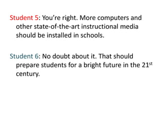 Student 5: You’re right. More computers and
other state-of-the-art instructional media
should be installed in schools.
Student 6: No doubt about it. That should
prepare students for a bright future in the 21st
century.