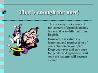 That’s enough for now!That’s enough for now!
 This is a very tricky concept
for learners of Spanish, mainly
because it is so different from
English.
 However, it is extremely
important and requires a lot of
concentration on your part!
Keep your eyes and ears open
for gender and agreement, and
soon the patterns will become
clearer.
 