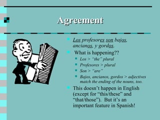 AgreementAgreement
 Los profesores son bajos,
ancianos, y gordos.
 What is happening??
 Los > “the” plural
 Profesores > plural
 Son > “are”
 Bajos, ancianos, gordos > adjectives
match the ending of the nouns, too.
 This doesn’t happen in English
(except for “this/these” and
“that/those”). But it’s an
important feature in Spanish!
 