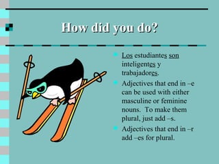 How did you do?How did you do?
 Los estudiantes son
inteligentes y
trabajadores.
 Adjectives that end in –e
can be used with either
masculine or feminine
nouns. To make them
plural, just add –s.
 Adjectives that end in –r
add –es for plural.
 