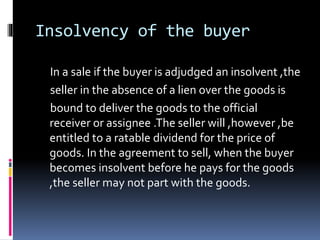 Insolvency of the buyer
In a sale if the buyer is adjudged an insolvent ,the
seller in the absence of a lien over the goods is
bound to deliver the goods to the official
receiver or assignee .The seller will ,however ,be
entitled to a ratable dividend for the price of
goods. In the agreement to sell, when the buyer
becomes insolvent before he pays for the goods
,the seller may not part with the goods.
 