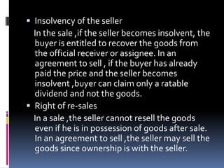  Insolvency of the seller
In the sale ,if the seller becomes insolvent, the
buyer is entitled to recover the goods from
the official receiver or assignee. In an
agreement to sell , if the buyer has already
paid the price and the seller becomes
insolvent ,buyer can claim only a ratable
dividend and not the goods.
 Right of re-sales
In a sale ,the seller cannot resell the goods
even if he is in possession of goods after sale.
In an agreement to sell ,the seller may sell the
goods since ownership is with the seller.
 