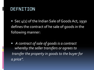 DEFNITION
 Sec 4(1) of the Indian Sale of Goods Act, 1930
defines the contract of he sale of goods in the
following manner:
 A contract of sale of goods is a contract
whereby the seller transfers or agrees to
transfer the property in goods to the buyer for
a price”.
 