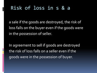 Risk of loss in s & a
a sale if the goods are destroyed, the risk of
loss falls on the buyer even if the goods were
in the possession of seller.
In agreement to sell if goods are destroyed
the risk of loss falls on a seller even if the
goods were in the possession of buyer.
 