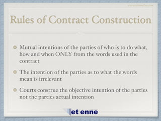 www.etiennelaw.com
Rules of Contract Construction
Mutual intentions of the parties of who is to do what,
how and when ONLY from the words used in the
contract!
The intention of the parties as to what the words
mean is irrelevant!
Courts construe the objective intention of the parties
not the parties actual intention
 