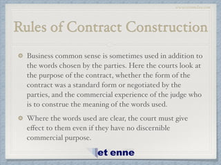 www.etiennelaw.com
Rules of Contract Construction
Business common sense is sometimes used in addition to
the words chosen by the parties. Here the courts look at
the purpose of the contract, whether the form of the
contract was a standard form or negotiated by the
parties, and the commercial experience of the judge who
is to construe the meaning of the words used.!
Where the words used are clear, the court must give
eﬀect to them even if they have no discernible
commercial purpose.
 