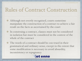 www.etiennelaw.com
Rules of Contract Construction
Although not overtly recognised, courts sometime
manipulate the construction of a contract to achieve a fair
result on the facts as ascertained by the court!
In construing a contract, clauses must not be considered
in isolation but must be considered in the context of the
whole of the contract!
The words of a contract should be con trued in their
grammatical and ordinary sense, except to the extent that
some modiﬁcation is necessary to avoid absurdity,
inconsistency or repugnancy
 
