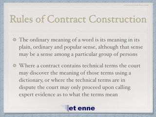 www.etiennelaw.com
Rules of Contract Construction
The ordinary meaning of a word is its meaning in its
plain, ordinary and popular sense, although that sense
may be a sense among a particular group of persons!
Where a contract contains technical terms the court
may discover the meaning of those terms using a
dictionary, or where the technical terms are in
dispute the court may only proceed upon calling
expert evidence as to what the terms mean
 
