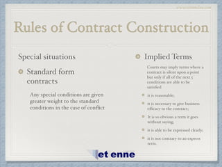www.etiennelaw.com
Rules of Contract Construction
Special situations!
Standard form
contracts!
Any special conditions are given
greater weight to the standard
conditions in the case of conﬂict!
Implied Terms!
Courts may imply terms where a
contract is silent upon a point
but only if all of the next 5
conditions are able to be
satisﬁed!
it is reasonable;!
it is necessary to give business
eﬃcacy to the contract;!
It is so obvious a term it goes
without saying;!
it is able to be expressed clearly;!
it is not contrary to an express
term.
 