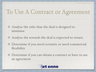 www.etiennelaw.com
To Use A Contract or Agreement
Analyse the risks that the deal is designed to
minimise!
Analyse the rewards the deal is expected to return!
Determine if you need certainty or need commercial
ﬂexibility!
Determine if you can obtain a contract or have to use
an agreement
 