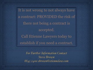 For Further Information Contact!
Steve Brown!
8845 2400 sbrown@etiennelaw.com
It is not wrong to not always have
a contract: PROVIDED the risk of
there not being a contract is
accepted.
Call Etienne Lawyers today to
establish if you need a contract.
 