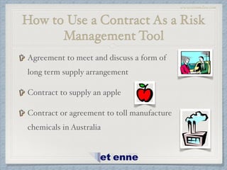 www.etiennelaw.com
How to Use a Contract As a Risk
Management Tool
Agreement to meet and discuss a form of
long term supply arrangement!
Contract to supply an apple!
Contract or agreement to toll manufacture
chemicals in Australia
 