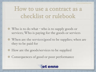 www.etiennelaw.com
How to use a contract as a
checklist or rulebook
Who is to do what - who is to supply goods or
services; Who is paying for the goods or services!
When are the services/good to be supplies; when are
they to be paid for!
How are the goods/services to be supplied!
Consequences of good or poor performance
 