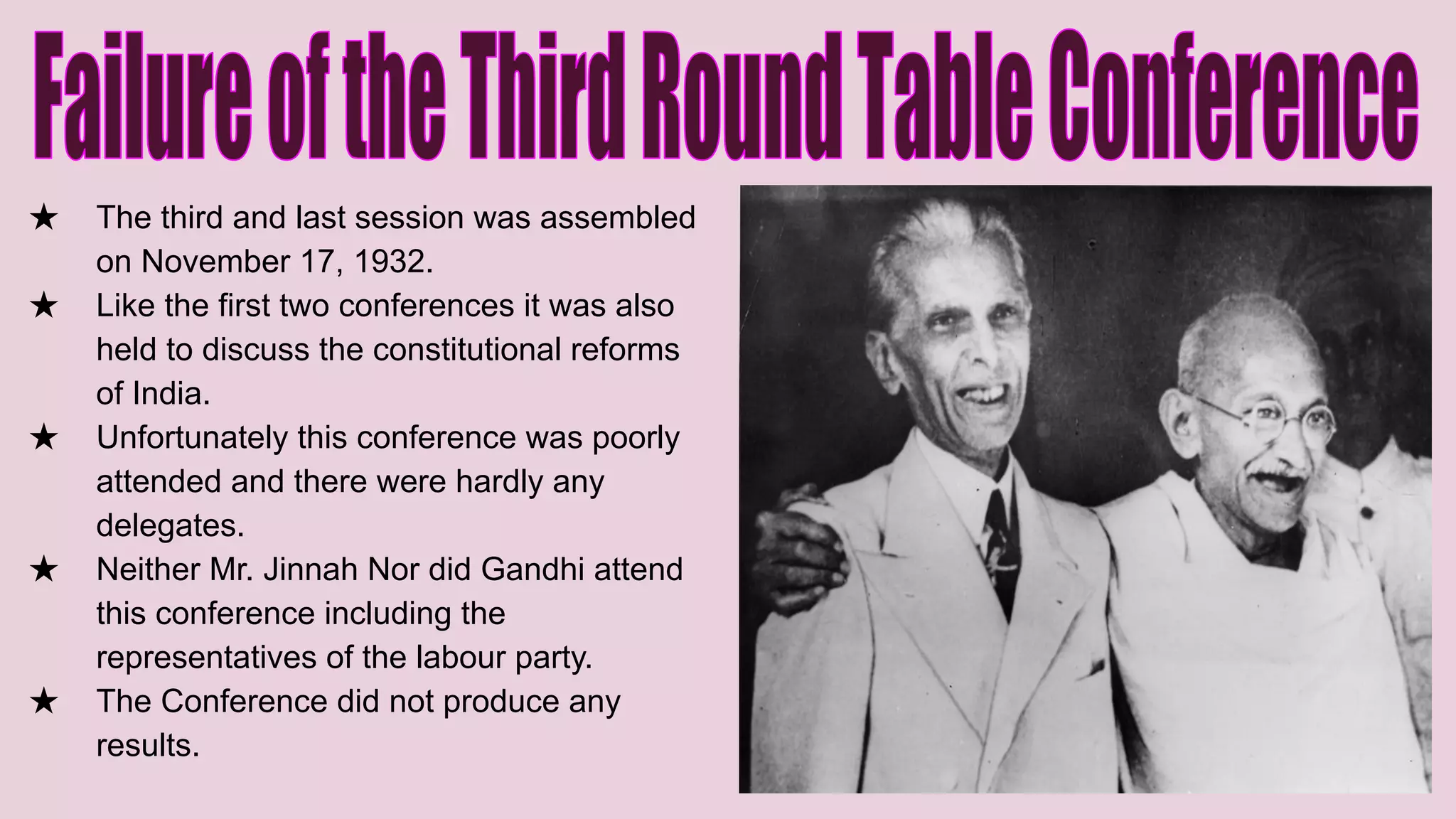 ★ The third and last session was assembled
on November 17, 1932.
★ Like the first two conferences it was also
held to discuss the constitutional reforms
of India.
★ Unfortunately this conference was poorly
attended and there were hardly any
delegates.
★ Neither Mr. Jinnah Nor did Gandhi attend
this conference including the
representatives of the labour party.
★ The Conference did not produce any
results.
 