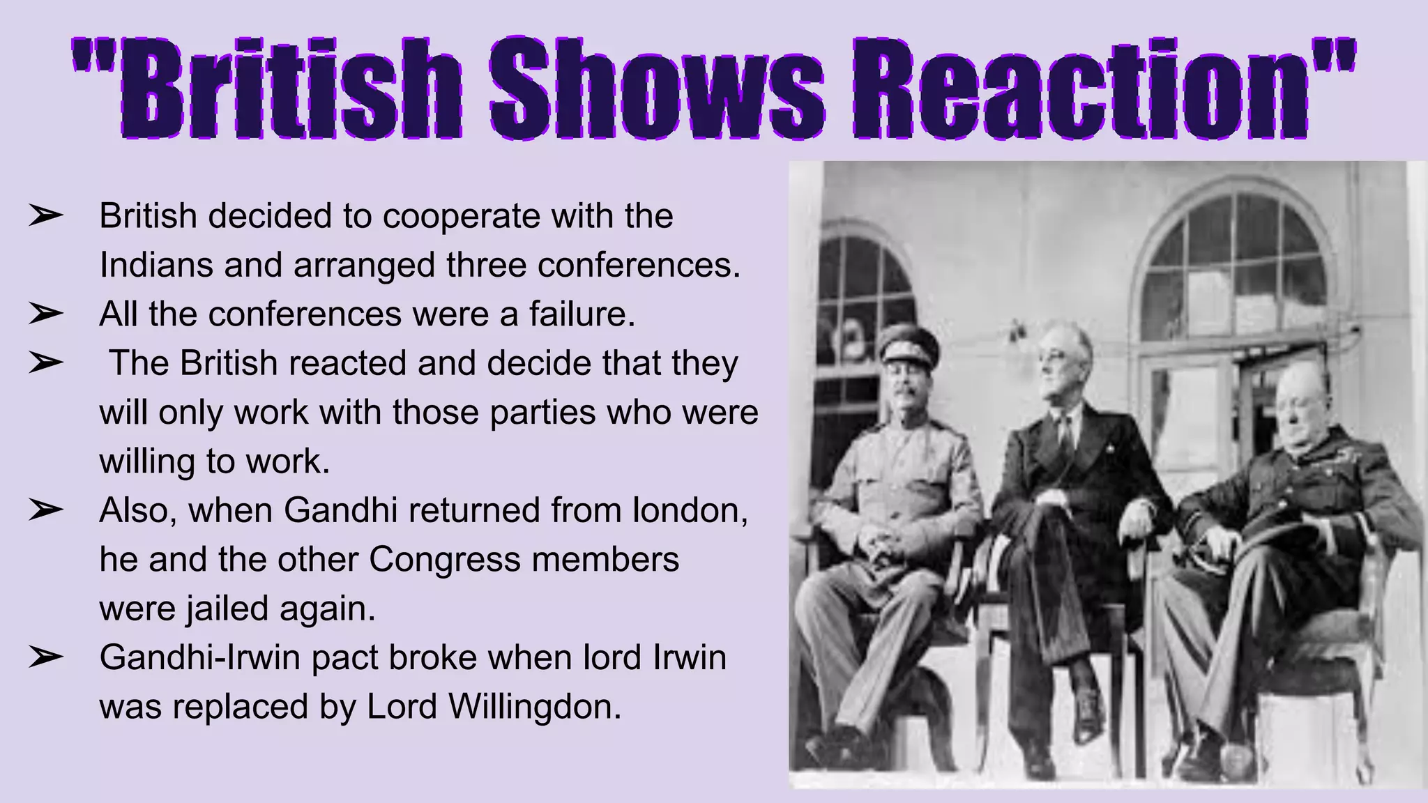 ➢ British decided to cooperate with the
Indians and arranged three conferences.
➢ All the conferences were a failure.
➢ The British reacted and decide that they
will only work with those parties who were
willing to work.
➢ Also, when Gandhi returned from london,
he and the other Congress members
were jailed again.
➢ Gandhi-Irwin pact broke when lord Irwin
was replaced by Lord Willingdon.
 