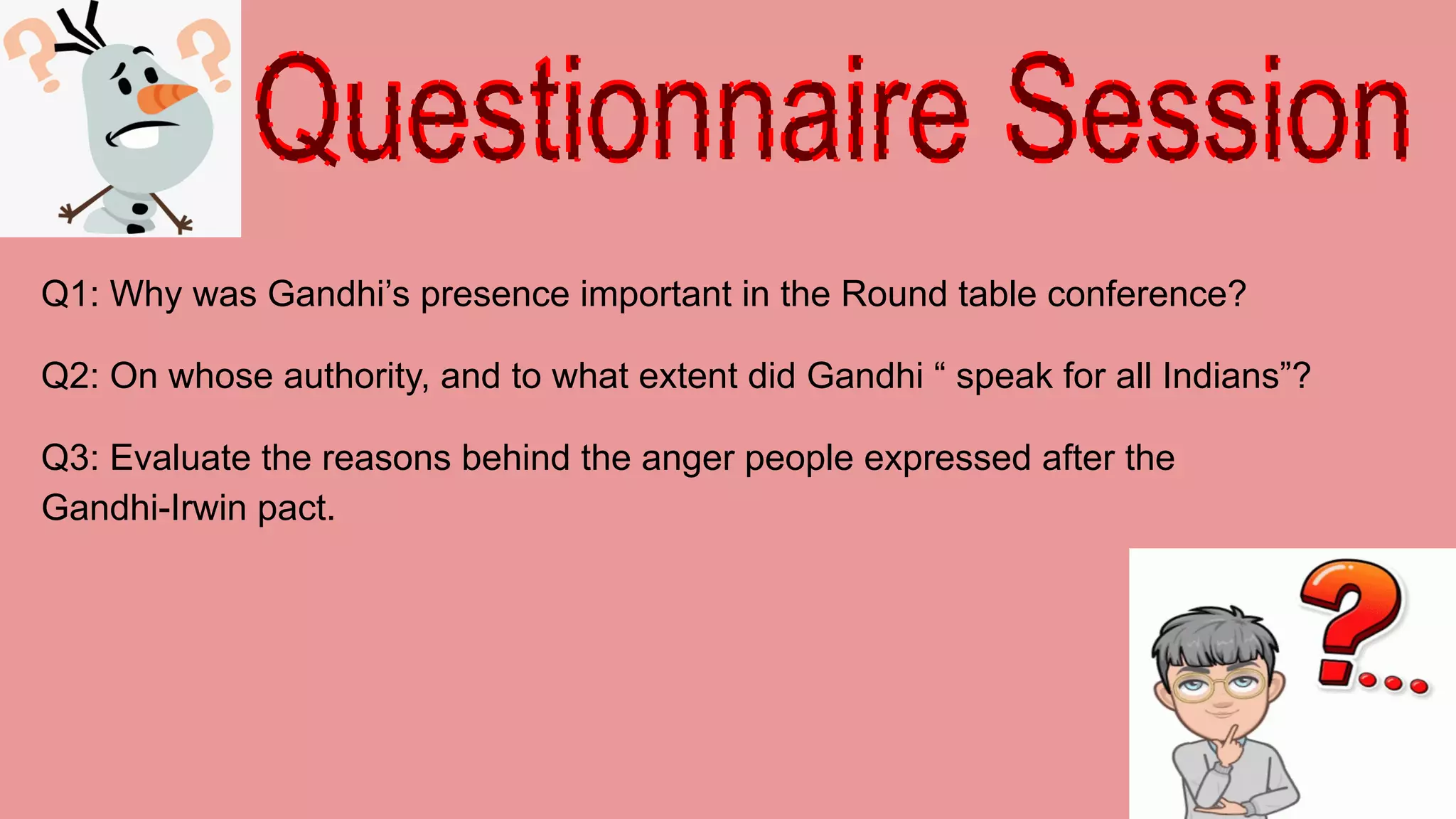 Q1: Why was Gandhi’s presence important in the Round table conference?
Q2: On whose authority, and to what extent did Gandhi “ speak for all Indians”?
Q3: Evaluate the reasons behind the anger people expressed after the
Gandhi-Irwin pact.
 