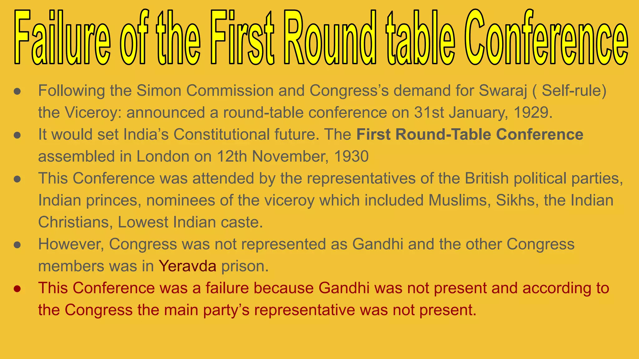 ● Following the Simon Commission and Congress’s demand for Swaraj ( Self-rule)
the Viceroy: announced a round-table conference on 31st January, 1929.
● It would set India’s Constitutional future. The First Round-Table Conference
assembled in London on 12th November, 1930
● This Conference was attended by the representatives of the British political parties,
Indian princes, nominees of the viceroy which included Muslims, Sikhs, the Indian
Christians, Lowest Indian caste.
● However, Congress was not represented as Gandhi and the other Congress
members was in Yeravda prison.
● This Conference was a failure because Gandhi was not present and according to
the Congress the main party’s representative was not present.
 
