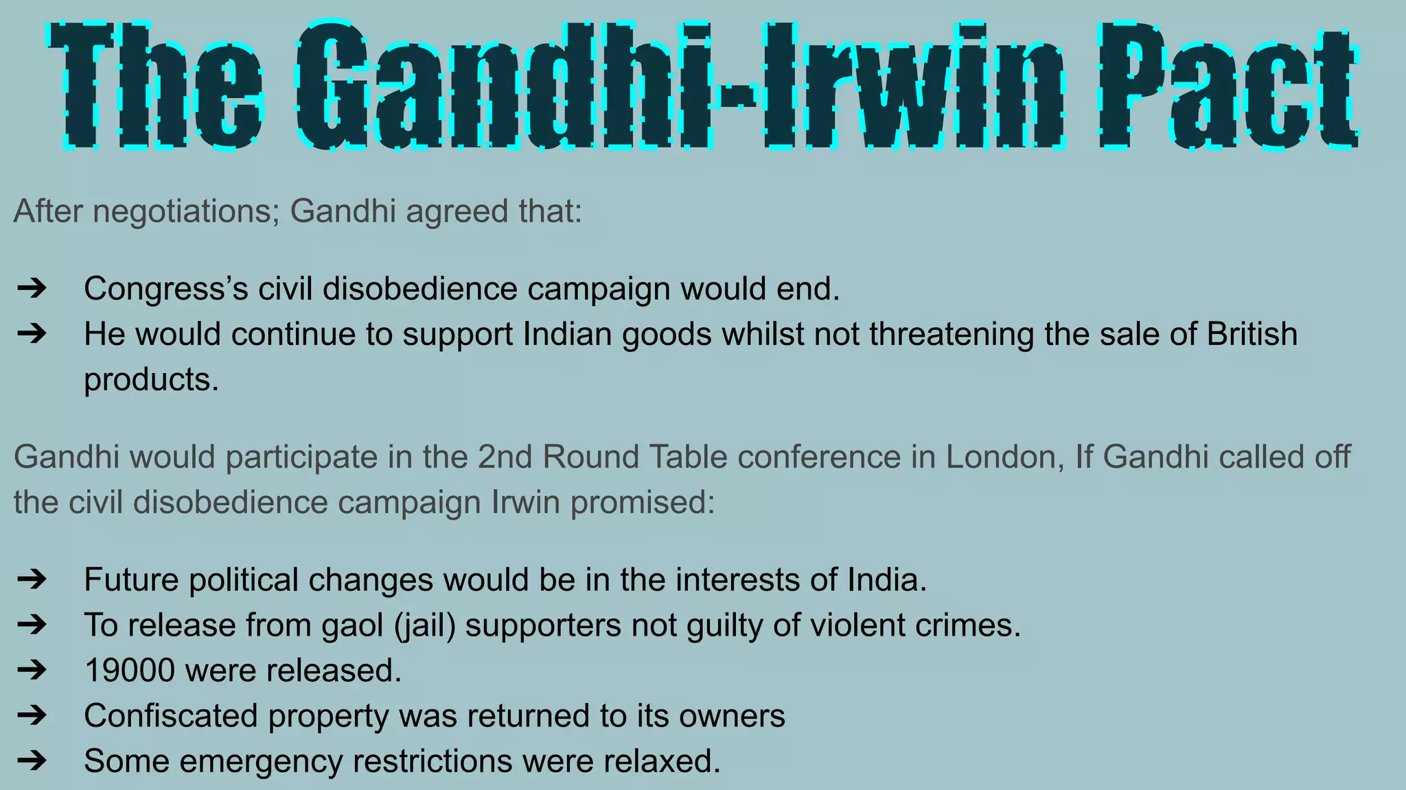 After negotiations; Gandhi agreed that:
➔ Congress’s civil disobedience campaign would end.
➔ He would continue to support Indian goods whilst not threatening the sale of British
products.
Gandhi would participate in the 2nd Round Table conference in London, If Gandhi called off
the civil disobedience campaign Irwin promised:
➔ Future political changes would be in the interests of India.
➔ To release from gaol (jail) supporters not guilty of violent crimes.
➔ 19000 were released.
➔ Confiscated property was returned to its owners
➔ Some emergency restrictions were relaxed.
 