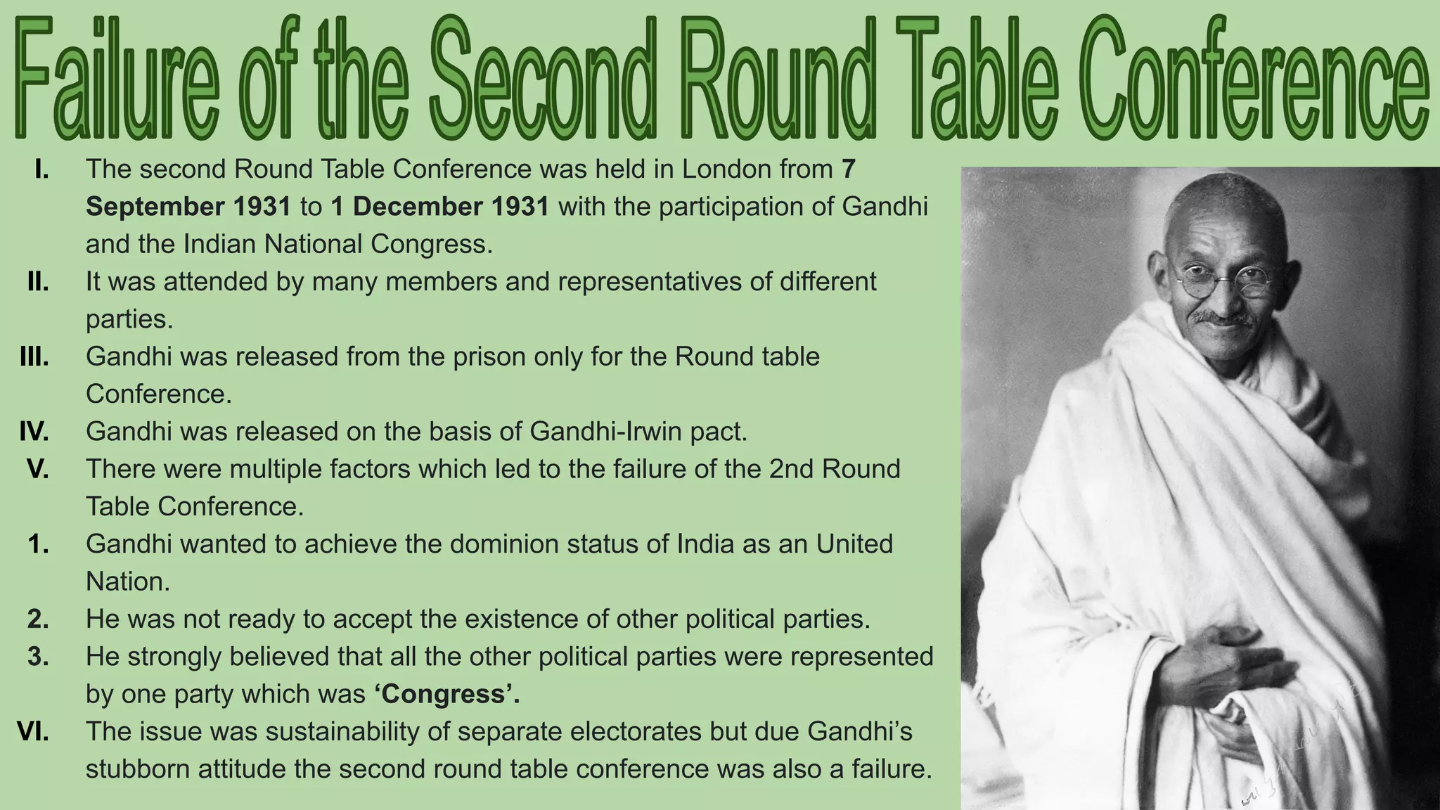 I. The second Round Table Conference was held in London from 7
September 1931 to 1 December 1931 with the participation of Gandhi
and the Indian National Congress.
II. It was attended by many members and representatives of different
parties.
III. Gandhi was released from the prison only for the Round table
Conference.
IV. Gandhi was released on the basis of Gandhi-Irwin pact.
V. There were multiple factors which led to the failure of the 2nd Round
Table Conference.
1. Gandhi wanted to achieve the dominion status of India as an United
Nation.
2. He was not ready to accept the existence of other political parties.
3. He strongly believed that all the other political parties were represented
by one party which was ‘Congress’.
VI. The issue was sustainability of separate electorates but due Gandhi’s
stubborn attitude the second round table conference was also a failure.
 
