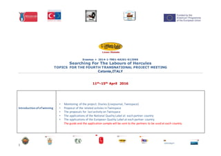 1
Erasmus + 2014-1-TR01-KA201-012990
Searching For The Labours of Hercules
TOPICS FOR THE FOURTH TRANSNATIONAL PROJECT MEETING
Catania,ITALY
11th-15th April 2016
Introductionof eTwinning
• Monitoring of the project: Diaries (Livejournal, Twinspace)
• Proposal of the related activies in Twinspace
• The proposals for last activity on Twinspace
• The applications of the National Quality Label at each partner country
• The applications of the European Quality Label at each partner country.
The guide and the application sample will be sent to the partners to be used at each country.
 