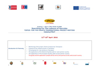 1
	
  
	
  
	
  
	
  
	
  
	
  
	
  
Erasmus + 2014-1-TR01-KA201-012990
Searching For The Labours of Hercules
TOPICS FOR THE FOURTH TRANSNATIONAL PROJECT MEETING
Catania,ITALY
11th
-15th
April 2016
	
  
	
  
	
  
	
  
Introduction	
  of	
  eTwinning	
  
	
  
	
  
	
  
•   Monitoring	
  of	
  the	
  project:	
  Diaries	
  (Livejournal,	
  Twinspace)	
  
•   Proposal	
  of	
  the	
  related	
  activies	
  in	
  Twinspace	
  
•   The	
  proposals	
  for	
  	
  last	
  activity	
  on	
  Twinspace	
  
•   The	
  applications	
  of	
  the	
  National	
  Quality	
  Label	
  at	
  	
  each	
  partner	
  country	
  
•   The	
  applications	
  of	
  the	
  European	
  Quality	
  Label	
  at	
  each	
  partner	
  country.	
  
The	
  guide	
  and	
  the	
  application	
  sample	
  will	
  be	
  sent	
  to	
  the	
  partners	
  to	
  be	
  used	
  at	
  each	
  country.	
  
	
  
	
  
 