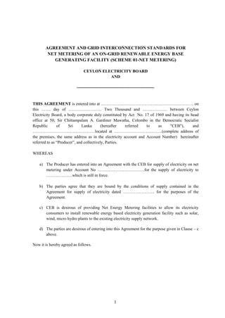 1
AGREEMENT AND GRID INTERCONNECTION STANDARDS FOR
NET METERING OF AN ON-GRID RENEWABLE ENERGY BASE
GENERATING FACILITY (SCHEME 01-NET METERING)
CEYLON ELECTRICITY BOARD
AND
--------------------------------------------------------
THIS AGREEMENT is entered into at …………………………………………………………. on
this ……. day of …………………… Two Thousand and ……………… between Ceylon
Electricity Board, a body corporate duly constituted by Act No. 17 of 1969 and having its head
office at 50, Sir Chittampalam A. Gardiner Mawatha, Colombo in the Democratic Socialist
Republic of Sri Lanka (hereafter referred to as "CEB"), and
………………………………………located at ……………………………..(complete address of
the premises, the same address as in the electricity account and Account Number) hereinafter
referred to as “Producer”, and collectively, Parties.
WHEREAS
a) The Producer has entered into an Agreement with the CEB for supply of electricity on net
metering under Account No …………………………….for the supply of electricity to
……………….which is still in force.
b) The parties agree that they are bound by the conditions of supply contained in the
Agreement for supply of electricity dated ………………….. for the purposes of the
Agreement.
c) CEB is desirous of providing Net Energy Metering facilities to allow its electricity
consumers to install renewable energy based electricity generation facility such as solar,
wind, micro hydro plants to the existing electricity supply network.
d) The parties are desirous of entering into this Agreement for the purpose given in Clause – c
above.
Now it is hereby agreed as follows.
 