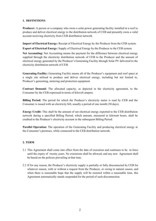 2
1. DEFINITIONS
Producer: A person or a company who owns a solar power generating facility installed in a roof to
produce and deliver electrical energy to the distribution network of CEB and presently owns a valid
account receiving electricity from CEB distribution network.
Import of Electrical Energy: Receipt of Electrical Energy by the Producer from the CEB system.
Export of Electrical Energy: Supply of Electrical Energy by the Producer to the CEB system.
Net Accounting: Net Accounting means the payment for the difference between electrical energy
supplied through the electricity distribution network of CEB to the Producer and the amount of
electrical energy generated by the Producer’s Generating Facility through Solar PV delivered to the
electricity distribution network of CEB.
Generating Facility: Generating Facility means all of the Producer’s equipment and roof space at
a single site utilised to produce and deliver electrical energy, including but not limited to,
Producer’s generating, metering and protection equipment.
Contract Demand: The allocated capacity, as depicted in the electricity agreement, to the
Consumer by the CEB expressed in terms of kilovolt ampere.
Billing Period: The period for which the Producer’s electricity meter is read by CEB and the
Consumer is issued with an electricity bill, usually a period of one month (30 days).
Energy Credit: This shall be the amount of net electrical energy exported to the CEB distribution
network during a specified Billing Period, which amount, measured in kilowatt hours, shall be
credited to the Producer’s electricity account in the subsequent Billing Period.
Parallel Operation: The operation of the Generating Facility and producing electrical energy at
the Consumer’s premises, while connected to the CEB distribution network.
2. TERM
2.1 This Agreement shall come into effect from the date of execution and continues to be in force
until the expiry of twenty years. No extensions shall be allowed, and any new Agreement shall
be based on the policies prevailing at that time.
2.2 If for any reason, the Producer’s electricity supply is partially or fully disconnected by CEB for
whatever reason, with or without a request from the Producer, or owing to natural causes, and
when there is reasonable hope that the supply will be restored within a reasonable time, this
Agreement automatically stands suspended for the period of such disconnection.
 