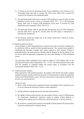 7
3) A function to prevent the generating facility from contributing to the formation of an
Unintended Island and cease to energize the CEB system within half a second (0.5
second) of the formation of an unintended island.
4) The generating facility shall cease to energize CEB distribution system for faults on CEB
distribution system circuit to which it s connected. (IEEE 1547 – 4.2.1). The generating
facility shall cease to energize CEB distribution circuit prior to reclosure by CEB
distribution system equipment. (IEEE 1547-4.2.2).
5) The generating facility shall be automatically disconnected from the CEB distribution
network within half a second (0.5 second) when the CEB supply is intentionally or
automatically switched off.
6) The Producer should not change any of the settings stated above without the written
permission from the CEB.
6.3 Suitable equipment required.
Circuit breakers or other interrupting devices located at the point of common coupling must
be certified by CEB as suitable for their intended operation. This includes being capable of
interrupting the maximum available fault current expected at their location. Producer’s
generating facility and interconnection facilities shall be designed so that the failure of any
one device shall not potentially compromise the safety and reliability of CEB distribution
system.
The generating facility paralleling device shall be capable of with standing 220% of the
interconnection facility rated voltage (IEEE 1547 – 4.1.8.3). The interconnection facility shall
have the capability to withstand voltage and current surges in accordance with the
environments defined in IEEE 1547 – 4.1.8.2
6.4 Visible disconnect required
When required by CEB operating practices, the producer shall furnish and install a ganged
manually operated isolating switch near the point of interconnection to isolate the generating
facility from CEB distribution system. The device does not have to be rated for load break nor
provide over current protection.
The device must:
1) Allow visible verification that separation has been accomplished. (This requirement may
be met by opening the enclosure to observe contact separation)
2) Include marking or signage that clearly open and closed positions.
3) Be capable of being reached quickly and conveniently 24 hours a day by CEB personnel
for construction, maintenance, inspection, testing or reading, without obstacles or
requiring those seeking access to obtain keys, special permission, or security clearance.
4) Be secured in a weather-proof enclosure and capable of being locked in the open position
to prevent unauthorized or accidental closing.
 