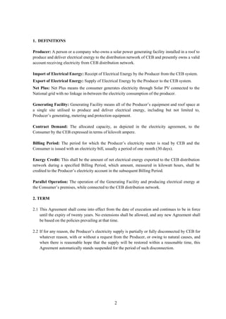 2
1. DEFINITIONS
Producer: A person or a company who owns a solar power generating facility installed in a roof to
produce and deliver electrical energy to the distribution network of CEB and presently owns a valid
account receiving electricity from CEB distribution network.
Import of Electrical Energy: Receipt of Electrical Energy by the Producer from the CEB system.
Export of Electrical Energy: Supply of Electrical Energy by the Producer to the CEB system.
Net Plus: Net Plus means the consumer generates electricity through Solar PV connected to the
National grid with no linkage in-between the electricity consumption of the producer.
Generating Facility: Generating Facility means all of the Producer’s equipment and roof space at
a single site utilised to produce and deliver electrical energy, including but not limited to,
Producer’s generating, metering and protection equipment.
Contract Demand: The allocated capacity, as depicted in the electricity agreement, to the
Consumer by the CEB expressed in terms of kilovolt ampere.
Billing Period: The period for which the Producer’s electricity meter is read by CEB and the
Consumer is issued with an electricity bill, usually a period of one month (30 days).
Energy Credit: This shall be the amount of net electrical energy exported to the CEB distribution
network during a specified Billing Period, which amount, measured in kilowatt hours, shall be
credited to the Producer’s electricity account in the subsequent Billing Period.
Parallel Operation: The operation of the Generating Facility and producing electrical energy at
the Consumer’s premises, while connected to the CEB distribution network.
2. TERM
2.1 This Agreement shall come into effect from the date of execution and continues to be in force
until the expiry of twenty years. No extensions shall be allowed, and any new Agreement shall
be based on the policies prevailing at that time.
2.2 If for any reason, the Producer’s electricity supply is partially or fully disconnected by CEB for
whatever reason, with or without a request from the Producer, or owing to natural causes, and
when there is reasonable hope that the supply will be restored within a reasonable time, this
Agreement automatically stands suspended for the period of such disconnection.
 