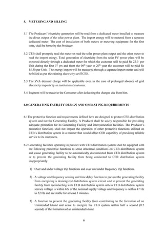 6
5. METERING AND BILLING
5.1 The Producers’ electricity generation will be read from a dedicated meter installed to measure
the direct output of the solar power plant. The import energy will be metered from a separate
dedicated meter. The cost of installation of both meters or metering equipment for the first
time, shall be borne by the Producer.
5.2 CEB shall promptly read the meter to read the solar power plant output and the other meter to
read the import energy. Total generation of electricity from the solar PV power plant will be
exported directly through a dedicated meter for which the customer will be paid Rs 22.0 per
Unit during the first 07 yrs and from the 08th
year to 20th
year the customer will be paid Rs
15.50 per Unit. The energy import will be measured through a separate import meter and will
be billed as per the existing electricity tariff CEB.
5.3 The kVA demand charge will be applicable even in the case of prolonged absence of grid
electricity imports by an institutional customer.
5.4 Payment will be made to the Consumer after deducting the charges due from him.
6.0 GENERATING FACILITY DESIGN AND OPERATING REQUIREMENTS
6.1The protective function and requirements defined here are designed to protect CEB distribution
system and not the Generating Facility. A Producer shall be solely responsible for providing
adequate protection for its Generating Facility and interconnection facilities. The Producer’s
protective functions shall not impact the operation of other protective functions utilized on
CEB’s distribution system in a manner that would affect CEB capability of providing reliable
service to its customers.
6.2 Generating facilities operating in parallel with CEB distribution system shall be equipped with
the following protective functions to sense abnormal conditions on CEB distribution system
and cause generating facility to be automatically disconnected from CEB distribution system
or to prevent the generating facility from being connected to CEB distribution system
inappropriately.
1) Over and under voltage trip functions and over and under frequency trip functions.
2) A voltage and frequency sensing and time delay function to prevent the generating facility
from energizing a deenergized distribution system circuit and to prevent the generating
facility from reconnecting with CEB distribution system unless CEB distribution system
service voltage is within 6% of the nominal supply voltage and frequency is within 47 Hz
to 52 Hz and are stable for at least 3 minutes.
3) A function to prevent the generating facility from contributing to the formation of an
Unintended Island and cease to energize the CEB system within half a second (0.5
second) of the formation of an unintended island.
 