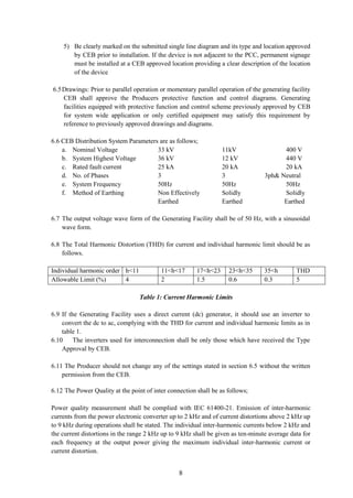 8
5) Be clearly marked on the submitted single line diagram and its type and location approved
by CEB prior to installation. If the device is not adjacent to the PCC, permanent signage
must be installed at a CEB approved location providing a clear description of the location
of the device
6.5Drawings: Prior to parallel operation or momentary parallel operation of the generating facility
CEB shall approve the Producers protective function and control diagrams. Generating
facilities equipped with protective function and control scheme previously approved by CEB
for system wide application or only certified equipment may satisfy this requirement by
reference to previously approved drawings and diagrams.
6.6 CEB Distribution System Parameters are as follows;
a. Nominal Voltage 33 kV 11kV 400 V
b. System Highest Voltage 36 kV 12 kV 440 V
c. Rated fault current 25 kA 20 kA 20 kA
d. No. of Phases 3 3 3ph& Neutral
e. System Frequency 50Hz 50Hz 50Hz
f. Method of Earthing Non Effectively Solidly Solidly
Earthed Earthed Earthed
6.7 The output voltage wave form of the Generating Facility shall be of 50 Hz, with a sinusoidal
wave form.
6.8 The Total Harmonic Distortion (THD) for current and individual harmonic limit should be as
follows.
Individual harmonic order h<11 11<h<17 17<h<23 23<h<35 35<h THD
Allowable Limit (%) 4 2 1.5 0.6 0.3 5
Table 1: Current Harmonic Limits
6.9 If the Generating Facility uses a direct current (dc) generator, it should use an inverter to
convert the dc to ac, complying with the THD for current and individual harmonic limits as in
table 1.
6.10 The inverters used for interconnection shall be only those which have received the Type
Approval by CEB.
6.11 The Producer should not change any of the settings stated in section 6.5 without the written
permission from the CEB.
6.12 The Power Quality at the point of inter connection shall be as follows;
Power quality measurement shall be complied with IEC 61400-21. Emission of inter-harmonic
currents from the power electronic converter up to 2 kHz and of current distortions above 2 kHz up
to 9 kHz during operations shall be stated. The individual inter-harmonic currents below 2 kHz and
the current distortions in the range 2 kHz up to 9 kHz shall be given as ten-minute average data for
each frequency at the output power giving the maximum individual inter-harmonic current or
current distortion.
 
