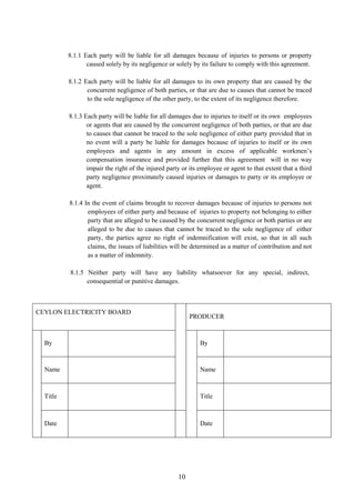 10
8.1.1 Each party will be liable for all damages because of injuries to persons or property
caused solely by its negligence or solely by its failure to comply with this agreement.
8.1.2 Each party will be liable for all damages to its own property that are caused by the
concurrent negligence of both parties, or that are due to causes that cannot be traced
to the sole negligence of the other party, to the extent of its negligence therefore.
8.1.3 Each party will be liable for all damages due to injuries to itself or its own employees
or agents that are caused by the concurrent negligence of both parties, or that are due
to causes that cannot be traced to the sole negligence of either party provided that in
no event will a party be liable for damages because of injuries to itself or its own
employees and agents in any amount in excess of applicable workmen’s
compensation insurance and provided further that this agreement will in no way
impair the right of the injured party or its employee or agent to that extent that a third
party negligence proximately caused injuries or damages to party or its employee or
agent.
8.1.4 In the event of claims brought to recover damages because of injuries to persons not
employees of either party and because of injuries to property not belonging to either
party that are alleged to be caused by the concurrent negligence or both parties or are
alleged to be due to causes that cannot be traced to the sole negligence of either
party, the parties agree no right of indemnification will exist, so that in all such
claims, the issues of liabilities will be determined as a matter of contribution and not
as a matter of indemnity.
8.1.5 Neither party will have any liability whatsoever for any special, indirect,
consequential or punitive damages.
CEYLON ELECTRICITY BOARD
PRODUCER
By By
Name Name
Title Title
Date Date
 