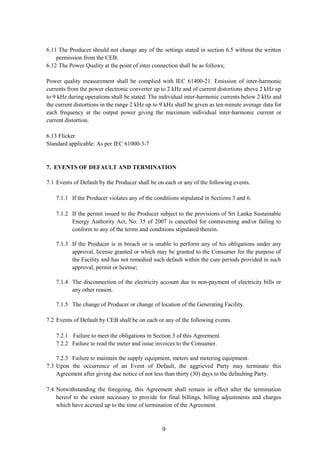 9
6.11 The Producer should not change any of the settings stated in section 6.5 without the written
permission from the CEB.
6.12 The Power Quality at the point of inter connection shall be as follows;
Power quality measurement shall be complied with IEC 61400-21. Emission of inter-harmonic
currents from the power electronic converter up to 2 kHz and of current distortions above 2 kHz up
to 9 kHz during operations shall be stated. The individual inter-harmonic currents below 2 kHz and
the current distortions in the range 2 kHz up to 9 kHz shall be given as ten-minute average data for
each frequency at the output power giving the maximum individual inter-harmonic current or
current distortion.
6.13 Flicker
Standard applicable: As per IEC 61000-3-7
7. EVENTS OF DEFAULT AND TERMINATION
7.1 Events of Default by the Producer shall be on each or any of the following events.
7.1.1 If the Producer violates any of the conditions stipulated in Sections 3 and 6.
7.1.2 If the permit issued to the Producer subject to the provisions of Sri Lanka Sustainable
Energy Authority Act, No. 35 of 2007 is cancelled for contravening and/or failing to
conform to any of the terms and conditions stipulated therein.
7.1.3 If the Producer is in breach or is unable to perform any of his obligations under any
approval, license granted or which may be granted to the Consumer for the purpose of
the Facility and has not remedied such default within the cure periods provided in such
approval, permit or license;
7.1.4 The disconnection of the electricity account due to non-payment of electricity bills or
any other reason.
7.1.5 The change of Producer or change of location of the Generating Facility.
7.2 Events of Default by CEB shall be on each or any of the following events.
7.2.1 Failure to meet the obligations in Section 3 of this Agreement.
7.2.2 Failure to read the meter and issue invoices to the Consumer.
7.2.3 Failure to maintain the supply equipment, meters and metering equipment.
7.3 Upon the occurrence of an Event of Default, the aggrieved Party may terminate this
Agreement after giving due notice of not less than thirty (30) days to the defaulting Party.
7.4 Notwithstanding the foregoing, this Agreement shall remain in effect after the termination
hereof to the extent necessary to provide for final billings, billing adjustments and charges
which have accrued up to the time of termination of the Agreement.
 