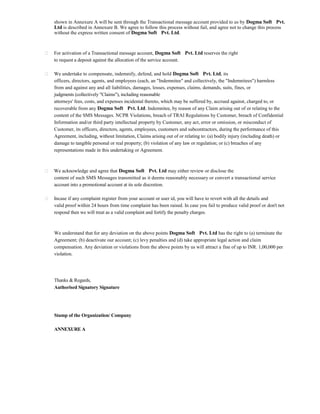 shown in Annexure A will be sent through the Transactional message account provided to us by Dogma Soft Pvt. Ltd is described in Annexure B. We agree to follow this process without fail, and agree not to change this process without the express written consent of Dogma Soft Pvt. Ltd. 
For activation of a Transactional message account, Dogma Soft Pvt. Ltd reserves the right 
to request a deposit against the allocation of the service account. 
We undertake to compensate, indemnify, defend, and hold Dogma Soft Pvt. Ltd, its 
officers, directors, agents, and employees (each, an "Indemnitee" and collectively, the "Indemnitees") harmless from and against any and all liabilities, damages, losses, expenses, claims, demands, suits, fines, or 
judgments (collectively "Claims"), including reasonable 
attorneys' fees, costs, and expenses incidental thereto, which may be suffered by, accrued against, charged to, or recoverable from any Dogma Soft Pvt. Ltd. Indemnitee, by reason of any Claim arising out of or relating to the content of the SMS Messages. NCPR Violations, breach of TRAI Regulations by Customer, breach of Confidential Information and/or third party intellectual property by Customer, any act, error or omission, or misconduct of Customer, its officers, directors, agents, employees, customers and subcontractors, during the performance of this Agreement, including, without limitation, Claims arising out of or relating to: (a) bodily injury (including death) or damage to tangible personal or real property; (b) violation of any law or regulation; or (c) breaches of any representations made in this undertaking or Agreement. 
We acknowledge and agree that Dogma Soft Pvt. Ltd may either review or disclose the 
content of such SMS Messages transmitted as it deems reasonably necessary or convert a transactional service account into a promotional account at its sole discretion. 
Incase if any complaint register from your account or user id, you will have to revert with all the details and 
valid proof within 24 hours from time complaint has been raised. In case you fail to produce valid proof or don't not respond then we will treat as a valid complaint and fortify the penalty charges. 
We understand that for any deviation on the above points Dogma Soft Pvt. Ltd has the right to (a) terminate the Agreement; (b) deactivate our account; (c) levy penalties and (d) take appropriate legal action and claim compensation. Any deviation or violations from the above points by us will attract a fine of up to INR. 1,00,000 per violation. 
Thanks & Regards, 
Authorised Signatory Signature 
Stamp of the Organization/ Company 
ANNEXURE A  