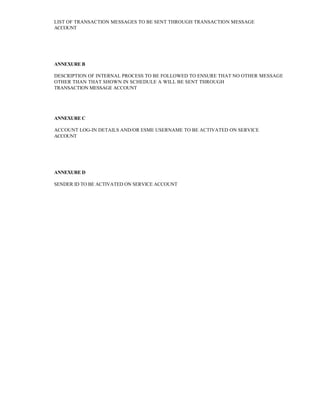 LIST OF TRANSACTION MESSAGES TO BE SENT THROUGH TRANSACTION MESSAGE 
ACCOUNT 
ANNEXURE B 
DESCRIPTION OF INTERNAL PROCESS TO BE FOLLOWED TO ENSURE THAT NO OTHER MESSAGE OTHER THAN THAT SHOWN IN SCHEDULE A WILL BE SENT THROUGH 
TRANSACTION MESSAGE ACCOUNT 
ANNEXURE C 
ACCOUNT LOG-IN DETAILS AND/OR ESME USERNAME TO BE ACTIVATED ON SERVICE 
ACCOUNT 
ANNEXURE D 
SENDER ID TO BE ACTIVATED ON SERVICE ACCOUNT 