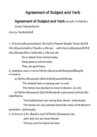 Agreement of Subject and Verb

     Agreement of Subject and Verb
      Verb)




1.                                           Present Simple Tense
                         (      s     es)
                     (          s      es)
           He is absent from school today.
           Dang goes to school early.
           They are good boys.
2. collective noun


     a)
              The football team is playing well. (a unit)
              This family has decided to move to Boston. (a unit)
     b)


              The football team are having their dinner. (individuals)
              The family are very pleased about the news of Mr.Brown's
promotion. (individuals)
3.             2              and
              John and Jim are close friends.
              The boy and his friend are here.
 