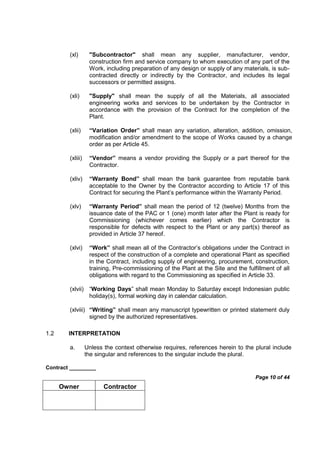 Contract _________
Page 10 of 44
Owner Contractor
(xl) "Subcontractor" shall mean any supplier, manufacturer, vendor,
construction firm and service company to whom execution of any part of the
Work, including preparation of any design or supply of any materials, is sub-
contracted directly or indirectly by the Contractor, and includes its legal
successors or permitted assigns.
(xli) "Supply" shall mean the supply of all the Materials, all associated
engineering works and services to be undertaken by the Contractor in
accordance with the provision of the Contract for the completion of the
Plant.
(xlii) “Variation Order” shall mean any variation, alteration, addition, omission,
modification and/or amendment to the scope of Works caused by a change
order as per Article 45.
(xliii) “Vendor” means a vendor providing the Supply or a part thereof for the
Contractor.
(xliv) “Warranty Bond” shall mean the bank guarantee from reputable bank
acceptable to the Owner by the Contractor according to Article 17 of this
Contract for securing the Plant’s performance within the Warranty Period.
(xlv) “Warranty Period” shall mean the period of 12 (twelve) Months from the
issuance date of the PAC or 1 (one) month later after the Plant is ready for
Commissioning (whichever comes earlier) which the Contractor is
responsible for defects with respect to the Plant or any part(s) thereof as
provided in Article 37 hereof.
(xlvi) “Work” shall mean all of the Contractor’s obligations under the Contract in
respect of the construction of a complete and operational Plant as specified
in the Contract, including supply of engineering, procurement, construction,
training, Pre-commissioning of the Plant at the Site and the fulfillment of all
obligations with regard to the Commissioning as specified in Article 33.
(xlvii) “Working Days” shall mean Monday to Saturday except Indonesian public
holiday(s), formal working day in calendar calculation.
(xlviii) “Writing” shall mean any manuscript typewritten or printed statement duly
signed by the authorized representatives.
1.2 INTERPRETATION
a. Unless the context otherwise requires, references herein to the plural include
the singular and references to the singular include the plural.
 
