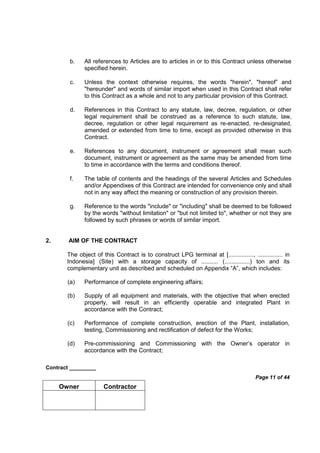 Contract _________
Page 11 of 44
Owner Contractor
b. All references to Articles are to articles in or to this Contract unless otherwise
specified herein.
c. Unless the context otherwise requires, the words "herein", "hereof” and
"hereunder" and words of similar import when used in this Contract shall refer
to this Contract as a whole and not to any particular provision of this Contract.
d. References in this Contract to any statute, law, decree, regulation, or other
legal requirement shall be construed as a reference to such statute, law,
decree, regulation or other legal requirement as re-enacted, re-designated,
amended or extended from time to time, except as provided otherwise in this
Contract.
e. References to any document, instrument or agreement shall mean such
document, instrument or agreement as the same may be amended from time
to time in accordance with the terms and conditions thereof.
f. The table of contents and the headings of the several Articles and Schedules
and/or Appendixes of this Contract are intended for convenience only and shall
not in any way affect the meaning or construction of any provision therein.
g. Reference to the words "include" or "including" shall be deemed to be followed
by the words "without limitation" or "but not limited to", whether or not they are
followed by such phrases or words of similar import.
2. AIM OF THE CONTRACT
The object of this Contract is to construct LPG terminal at [..............., ............... in
Indonesia] (Site) with a storage capacity of .......... (...............) ton and its
complementary unit as described and scheduled on Appendix “A”, which includes:
(a) Performance of complete engineering affairs;
(b) Supply of all equipment and materials, with the objective that when erected
properly, will result in an efficiently operable and integrated Plant in
accordance with the Contract;
(c) Performance of complete construction, erection of the Plant, installation,
testing, Commissioning and rectification of defect for the Works;
(d) Pre-commissioning and Commissioning with the Owner’s operator in
accordance with the Contract;
 