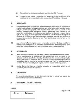 Contract _________
Page 12 of 44
Owner Contractor
(e) Manual book of standard procedure in operation the LPG Terminal;
(f) Training of the Owner’s qualified and skilled personnel in operation and
maintenance of the plant both inside and outside of Republic of Indonesia.
3. NON-WAIVER
3.1 Failure by either Party to insist upon strict performance of any terms or conditions of
this Contract, or failure or delay to exercise any rights or remedies provided herein
or by law, or failure to properly notify the other Party in the event of breach, or the
review or failure to review any designs shall not release any Party from any of the
warranties or obligations of the Contract and shall not be deemed a waiver of any
right of any Party to insist upon strict performance hereof or any of its rights or
remedies as to any prior or subsequent default hereunder nor shall any termination
or suspension under the Contract by any Party operate as a waiver of any of the
terms hereof.
3.2 Any waiver of a Party's rights, powers or remedies under the Contract must be in
writing, dated and signed by an authorized representative of the Party granting such
waiver and must specify the right and the extent to which it is being waived.
4. SEVERABILITY
4.1 If any provision, in whole or in part of the Contract should be found legally, invalid,
void or unenforceable or in ineffective, the validity of the other provisions of the
Contract shall not be affected thereby. Both Parties shall endeavour to promptly
replace the invalid or ineffective term or provision by valid and effective one which
correspond best to the original economic and general intent of both Parties and
what the Parties intended by such original provision to carry out their purposes.
4.2 Neither Party shall have any liability, obligation or responsibility which is not
specifically referred to in the Contract.
5. AMENDMENT
Any amendment/addendum of this Contract shall be in writing and signed by
authorized representatives of the Parties.
6. GOVERNING LAW AND LANGUAGE
 