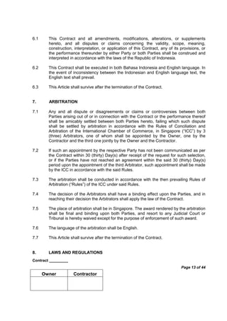 Contract _________
Page 13 of 44
Owner Contractor
6.1 This Contract and all amendments, modifications, alterations, or supplements
hereto, and all disputes or claims concerning the validity, scope, meaning,
construction, interpretation, or application of this Contract, any of its provisions, or
the performance thereunder by either Party or both Parties shall be construed and
interpreted in accordance with the laws of the Republic of Indonesia.
6.2 This Contract shall be executed in both Bahasa Indonesia and English language. In
the event of inconsistency between the Indonesian and English language text, the
English text shall prevail.
6.3 This Article shall survive after the termination of the Contract.
7. ARBITRATION
7.1 Any and all dispute or disagreements or claims or controversies between both
Parties arising out of or in connection with the Contract or the performance thereof
shall be amicably settled between both Parties hereto, failing which such dispute
shall be settled by arbitration in accordance with the Rules of Conciliation and
Arbitration of the International Chamber of Commerce, in Singapore (“ICC”) by 3
(three) Arbitrators, one of whom shall be appointed by the Owner, one by the
Contractor and the third one jointly by the Owner and the Contractor.
7.2 If such an appointment by the respective Party has not been communicated as per
the Contract within 30 (thirty) Day(s) after receipt of the request for such selection,
or if the Parties have not reached an agreement within the said 30 (thirty) Day(s)
period upon the appointment of the third Arbitrator, such appointment shall be made
by the ICC in accordance with the said Rules.
7.3 The arbitration shall be conducted in accordance with the then prevailing Rules of
Arbitration (“Rules”) of the ICC under said Rules.
7.4 The decision of the Arbitrators shall have a binding effect upon the Parties, and in
reaching their decision the Arbitrators shall apply the law of the Contract.
7.5 The place of arbitration shall be in Singapore. The award rendered by the arbitration
shall be final and binding upon both Parties, and resort to any Judicial Court or
Tribunal is hereby waived except for the purpose of enforcement of such award.
7.6 The language of the arbitration shall be English.
7.7 This Article shall survive after the termination of the Contract.
8. LAWS AND REGULATIONS
 