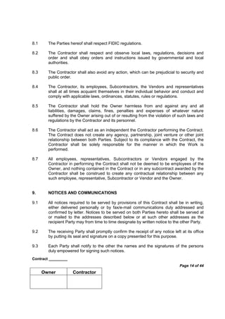 Contract _________
Page 14 of 44
Owner Contractor
8.1 The Parties hereof shall respect FIDIC regulations.
8.2 The Contractor shall respect and observe local laws, regulations, decisions and
order and shall obey orders and instructions issued by governmental and local
authorities.
8.3 The Contractor shall also avoid any action, which can be prejudicial to security and
public order.
8.4 The Contractor, its employees, Subcontractors, the Vendors and representatives
shall at all times acquaint themselves in their individual behavior and conduct and
comply with applicable laws, ordinances, statutes, rules or regulations.
8.5 The Contractor shall hold the Owner harmless from and against any and all
liabilities, damages, claims, fines, penalties and expenses of whatever nature
suffered by the Owner arising out of or resulting from the violation of such laws and
regulations by the Contractor and its personnel.
8.6 The Contractor shall act as an independent the Contractor performing the Contract.
The Contract does not create any agency, partnership, joint venture or other joint
relationship between both Parties. Subject to its compliance with the Contract, the
Contractor shall be solely responsible for the manner in which the Work is
performed.
8.7 All employees, representatives, Subcontractors or Vendors engaged by the
Contractor in performing the Contract shall not be deemed to be employees of the
Owner, and nothing contained in the Contract or in any subcontract awarded by the
Contractor shall be construed to create any contractual relationship between any
such employee, representative, Subcontractor or Vendor and the Owner.
9. NOTICES AND COMMUNICATIONS
9.1 All notices required to be served by provisions of this Contract shall be in writing,
either delivered personally or by fax/e-mail communications duly addressed and
confirmed by letter. Notices to be served on both Parties hereto shall be served at
or mailed to the addresses described below or at such other addresses as the
recipient Party may from time to time designate by written notice to the other Party.
9.2 The receiving Party shall promptly confirm the receipt of any notice left at its office
by putting its seal and signature on a copy presented for this purpose.
9.3 Each Party shall notify to the other the names and the signatures of the persons
duly empowered for signing such notices.
 