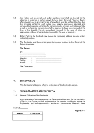 Contract _________
Page 15 of 44
Owner Contractor
9.4 Any notice sent by airmail post and/or registered mail shall be deemed (in the
absence of evidence of earlier receipt) to have been delivered 7 (seven) Day(s)
after dispatch and in proving the fact of dispatch it shall be sufficient to show that
the envelope containing such notice was properly addressed, stamped and
conveyed to the postal authorities for transmission by air mail, and notices sent by
e-mail or by facsimile transmission shall be deemed to have been received at the
time of the dispatch thereof, answerback received (in the case of telex) or
appropriate evidence of transmission received (in the case of facsimile).
9.5 Either Party to the Contract may change its nominated address by prior written
notice to the other.
9.6 The Contractor shall transmit correspondences and invoices to the Owner at the
following address:
The Owner:
PT. ______________________
....................................................
....................................................
Attention : ....................................................
Tel No. : ....................................................
e-mail. : ....................................................
The Contractor:
______________________.
10. EFFECTIVE DATE
This Contract shall become effective on the date of this Contract is signed.
11. THE CONTRACTOR’S SCOPE OF SUPPLY
11.1 General Obligation of the Contractor
In consideration of the payments by the Owner to the Contractor for the completion
of Works, the Contractor shall be responsible for execute, provide and supply the
Engineering, technical documentation, equipment, consumables, Materials, spare
 