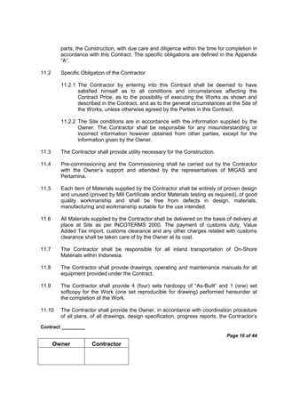 Contract _________
Page 16 of 44
Owner Contractor
parts, the Construction, with due care and diligence within the time for completion in
accordance with this Contract. The specific obligations are defined in the Appendix
“A”.
11.2 Specific Obligation of the Contractor
11.2.1 The Contractor by entering into this Contract shall be deemed to have
satisfied himself as to all conditions and circumstances affecting the
Contract Price, as to the possibility of executing the Works as shown and
described in the Contract, and as to the general circumstances at the Site of
the Works, unless otherwise agreed by the Parties in this Contract.
11.2.2 The Site conditions are in accordance with the information supplied by the
Owner. The Contractor shall be responsible for any misunderstanding or
incorrect information however obtained from other parties, except for the
information given by the Owner.
11.3 The Contractor shall provide utility necessary for the Construction.
11.4 Pre-commissioning and the Commissioning shall be carried out by the Contractor
with the Owner’s support and attended by the representatives of MIGAS and
Pertamina.
11.5 Each item of Materials supplied by the Contractor shall be entirely of proven design
and unused (proved by Mill Certificate and/or Materials testing as required), of good
quality workmanship and shall be free from defects in design, materials,
manufacturing and workmanship suitable for the use intended.
11.6 All Materials supplied by the Contractor shall be delivered on the basis of delivery at
place at Site as per INCOTERMS 2000. The payment of customs duty, Value
Added Tax import, customs clearance and any other charges related with customs
clearance shall be taken care of by the Owner at its cost.
11.7 The Contractor shall be responsible for all inland transportation of On-Shore
Materials within Indonesia.
11.8 The Contractor shall provide drawings, operating and maintenance manuals for all
equipment provided under the Contract.
11.9 The Contractor shall provide 4 (four) sets hardcopy of “As-Built” and 1 (one) set
softcopy for the Work (one set reproducible for drawing) performed hereunder at
the completion of the Work.
11.10 The Contractor shall provide the Owner, in accordance with coordination procedure
of all plans, of all drawings, design specification, progress reports, the Contractor’s
 