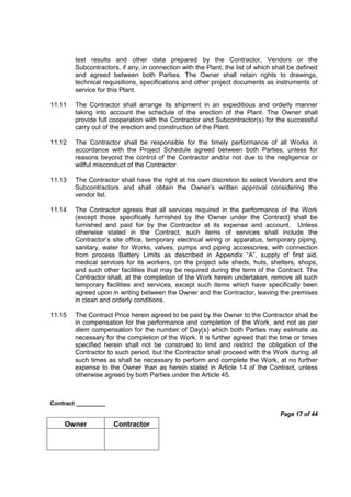 Contract _________
Page 17 of 44
Owner Contractor
test results and other data prepared by the Contractor, Vendors or the
Subcontractors, if any, in connection with the Plant, the list of which shall be defined
and agreed between both Parties. The Owner shall retain rights to drawings,
technical requisitions, specifications and other project documents as instruments of
service for this Plant.
11.11 The Contractor shall arrange its shipment in an expeditious and orderly manner
taking into account the schedule of the erection of the Plant. The Owner shall
provide full cooperation with the Contractor and Subcontractor(s) for the successful
carry out of the erection and construction of the Plant.
11.12 The Contractor shall be responsible for the timely performance of all Works in
accordance with the Project Schedule agreed between both Parties, unless for
reasons beyond the control of the Contractor and/or not due to the negligence or
willful misconduct of the Contractor.
11.13 The Contractor shall have the right at his own discretion to select Vendors and the
Subcontractors and shall obtain the Owner’s written approval considering the
vendor list.
11.14 The Contractor agrees that all services required in the performance of the Work
(except those specifically furnished by the Owner under the Contract) shall be
furnished and paid for by the Contractor at its expense and account. Unless
otherwise stated in the Contract, such items of services shall include the
Contractor’s site office, temporary electrical wiring or apparatus, temporary piping,
sanitary, water for Works, valves, pumps and piping accessories, with connection
from process Battery Limits as described in Appendix “A”, supply of first aid,
medical services for its workers, on the project site sheds, huts, shelters, shops,
and such other facilities that may be required during the term of the Contract. The
Contractor shall, at the completion of the Work herein undertaken, remove all such
temporary facilities and services, except such items which have specifically been
agreed upon in writing between the Owner and the Contractor, leaving the premises
in clean and orderly conditions.
11.15 The Contract Price herein agreed to be paid by the Owner to the Contractor shall be
in compensation for the performance and completion of the Work, and not as per
diem compensation for the number of Day(s) which both Parties may estimate as
necessary for the completion of the Work. It is further agreed that the time or times
specified herein shall not be construed to limit and restrict the obligation of the
Contractor to such period, but the Contractor shall proceed with the Work during all
such times as shall be necessary to perform and complete the Work, at no further
expense to the Owner than as herein stated in Article 14 of the Contract, unless
otherwise agreed by both Parties under the Article 45.
 