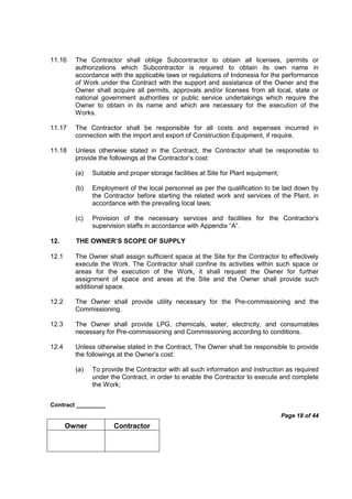 Contract _________
Page 18 of 44
Owner Contractor
11.16 The Contractor shall oblige Subcontractor to obtain all licenses, permits or
authorizations which Subcontractor is required to obtain its own name in
accordance with the applicable laws or regulations of Indonesia for the performance
of Work under the Contract with the support and assistance of the Owner and the
Owner shall acquire all permits, approvals and/or licenses from all local, state or
national government authorities or public service undertakings which require the
Owner to obtain in its name and which are necessary for the execution of the
Works.
11.17 The Contractor shall be responsible for all costs and expenses incurred in
connection with the import and export of Construction Equipment, if require.
11.18 Unless otherwise stated in the Contract, the Contractor shall be responsible to
provide the followings at the Contractor’s cost:
(a) Suitable and proper storage facilities at Site for Plant equipment;
(b) Employment of the local personnel as per the qualification to be laid down by
the Contractor before starting the related work and services of the Plant, in
accordance with the prevailing local laws;
(c) Provision of the necessary services and facilities for the Contractor’s
supervision staffs in accordance with Appendix “A”.
12. THE OWNER’S SCOPE OF SUPPLY
12.1 The Owner shall assign sufficient space at the Site for the Contractor to effectively
execute the Work. The Contractor shall confine its activities within such space or
areas for the execution of the Work, it shall request the Owner for further
assignment of space and areas at the Site and the Owner shall provide such
additional space.
12.2 The Owner shall provide utility necessary for the Pre-commissioning and the
Commissioning.
12.3 The Owner shall provide LPG, chemicals, water, electricity, and consumables
necessary for Pre-commissioning and Commissioning according to conditions.
12.4 Unless otherwise stated in the Contract, The Owner shall be responsible to provide
the followings at the Owner’s cost:
(a) To provide the Contractor with all such information and instruction as required
under the Contract, in order to enable the Contractor to execute and complete
the Work;
 