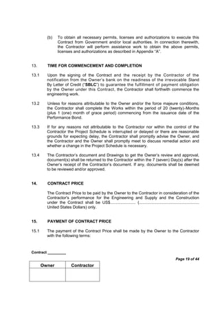 Contract _________
Page 19 of 44
Owner Contractor
(b) To obtain all necessary permits, licenses and authorizations to execute this
Contract from Government and/or local authorities. In connection therewith,
the Contractor will perform assistance work to obtain the above permits,
licenses and authorizations as described in Appendix “A”.
13. TIME FOR COMMENCEMENT AND COMPLETION
13.1 Upon the signing of the Contract and the receipt by the Contractor of the
notification from the Owner’s bank on the readiness of the irrevocable Stand
By Letter of Credit (“SBLC”) to guarantee the fulfillment of payment obligation
by the Owner under this Contract, the Contractor shall forthwith commence the
engineering work.
13.2 Unless for reasons attributable to the Owner and/or the force majeure conditions,
the Contractor shall complete the Works within the period of 20 (twenty) Months
(plus 1 (one) month of grace period) commencing from the issuance date of the
Performance Bond.
13.3 If for any reasons not attributable to the Contractor nor within the control of the
Contractor the Project Schedule is interrupted or delayed or there are reasonable
grounds for expecting delay, the Contractor shall promptly advise the Owner, and
the Contractor and the Owner shall promptly meet to discuss remedial action and
whether a change in the Project Schedule is necessary.
13.4 The Contractor’s document and Drawings to get the Owner’s review and approval,
document(s) shall be returned to the Contractor within the 7 (seven) Day(s) after the
Owner’s receipt of the Contractor’s document. If any, documents shall be deemed
to be reviewed and/or approved.
14. CONTRACT PRICE
The Contract Price to be paid by the Owner to the Contractor in consideration of the
Contractor's performance for the Engineering and Supply and the Construction
under the Contract shall be US$...................... (....................................................
United States Dollars) only.
15. PAYMENT OF CONTRACT PRICE
15.1 The payment of the Contract Price shall be made by the Owner to the Contractor
with the following terms:
 