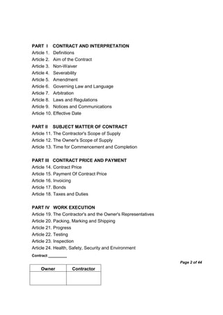 Contract _________
Page 2 of 44
Owner Contractor
PART I CONTRACT AND INTERPRETATION
Article 1. Definitions
Article 2. Aim of the Contract
Article 3. Non-Waiver
Article 4. Severability
Article 5. Amendment
Article 6. Governing Law and Language
Article 7. Arbitration
Article 8. Laws and Regulations
Article 9. Notices and Communications
Article 10. Effective Date
PART II SUBJECT MATTER OF CONTRACT
Article 11. The Contractor's Scope of Supply
Article 12. The Owner's Scope of Supply
Article 13. Time for Commencement and Completion
PART III CONTRACT PRICE AND PAYMENT
Article 14. Contract Price
Article 15. Payment Of Contract Price
Article 16. Invoicing
Article 17. Bonds
Article 18. Taxes and Duties
PART IV WORK EXECUTION
Article 19. The Contractor's and the Owner's Representatives
Article 20. Packing, Marking and Shipping
Article 21. Progress
Article 22. Testing
Article 23. Inspection
Article 24. Health, Safety, Security and Environment
 