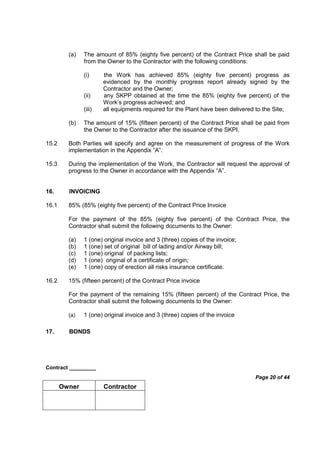 Contract _________
Page 20 of 44
Owner Contractor
(a) The amount of 85% (eighty five percent) of the Contract Price shall be paid
from the Owner to the Contractor with the following conditions:
(i) the Work has achieved 85% (eighty five percent) progress as
evidenced by the monthly progress report already signed by the
Contractor and the Owner;
(ii) any SKPP obtained at the time the 85% (eighty five percent) of the
Work’s progress achieved; and
(iii) all equipments required for the Plant have been delivered to the Site;
(b) The amount of 15% (fifteen percent) of the Contract Price shall be paid from
the Owner to the Contractor after the issuance of the SKPI.
15.2 Both Parties will specify and agree on the measurement of progress of the Work
implementation in the Appendix ”A”.
15.3 During the implementation of the Work, the Contractor will request the approval of
progress to the Owner in accordance with the Appendix “A”.
16. INVOICING
16.1 85% (85% (eighty five percent) of the Contract Price Invoice
For the payment of the 85% (eighty five percent) of the Contract Price, the
Contractor shall submit the following documents to the Owner:
(a) 1 (one) original invoice and 3 (three) copies of the invoice;
(b) 1 (one) set of original bill of lading and/or Airway bill;
(c) 1 (one) original of packing lists;
(d) 1 (one) original of a certificate of origin;
(e) 1 (one) copy of erection all risks insurance certificate.
16.2 15% (fifteen percent) of the Contract Price invoice
For the payment of the remaining 15% (fifteen percent) of the Contract Price, the
Contractor shall submit the following documents to the Owner:
(a) 1 (one) original invoice and 3 (three) copies of the invoice
17. BONDS
 
